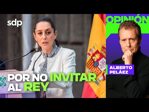 ESPAÑA MOLESTA no invitar al REY FELIPE VI a toma de CLAUDIA SHEINBAUM | Opinión de Alberto PELÁEZ