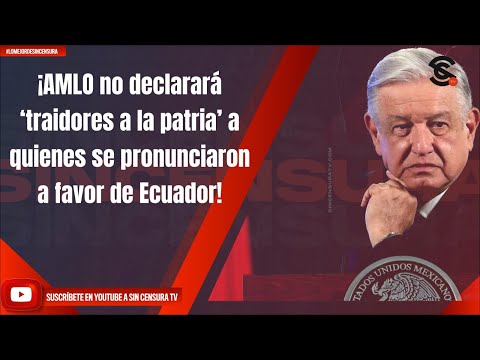 ¡AMLO no declarara? ‘traidores a la patria’ a quienes se pronunciaron a favor de Ecuador!