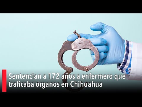 Sentencian a 172 años a enfermero que traficaba órganos en Chihuahua