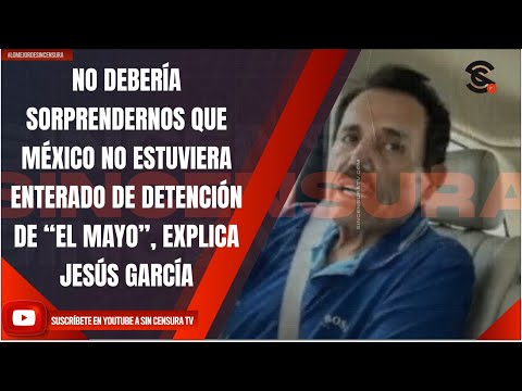 NO DEBERÍA SORPRENDERNOS QUE MÉXICO NO ESTUVIERA ENTERADO DE DETENCIÓN DE “EL MAYO”: JESÚS GARCÍA