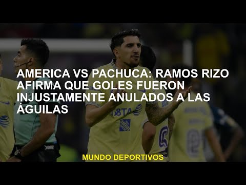 América vs Pachuca: Ramos Rizo afirma que los objetivos fueron injustamente anulados a las Águilas