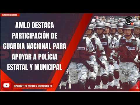 AMLO DESTACA PARTICIPACIÓN DE GUARDIA NACIONAL PARA APOYAR A POLÍCIA ESTATAL Y MUNICIPAL