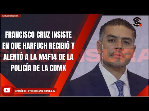 FRANCISCO CRUZ INSISTE EN QUE HARFUCH RECIBIÓ Y ALENTÓ A LA M4F14 DE LA POLICÍA DE LA CDMX