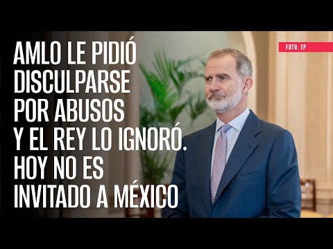 AMLO le pidió disculparse por abusos y el rey lo ignoró. Hoy no es invitado a México