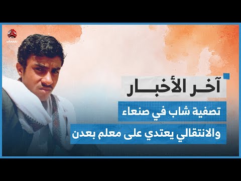 تصفية شاب في صنعاء.. وقوات تابعة للانتقالي في عدن تعتدي على معلم | اخر الاخبار