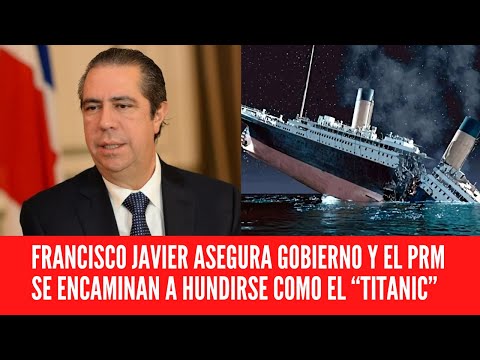 FRANCISCO JAVIER ASEGURA GOBIERNO Y EL PRM SE ENCAMINAN A HUNDIRSE COMO EL “TITANIC”