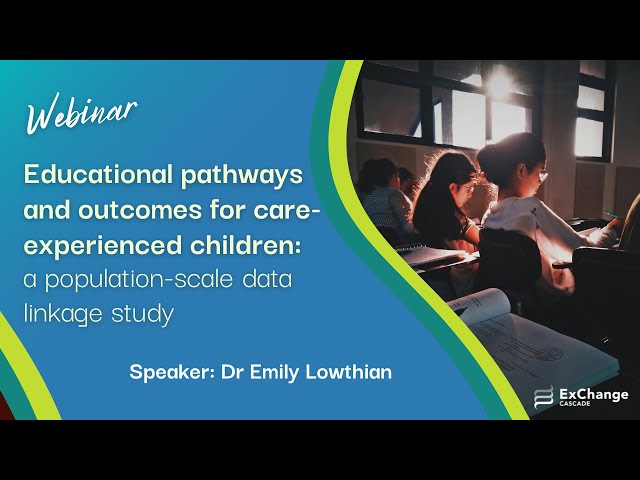"Educational pathways and outcomes for care-experienced children: a population-scale data linkage study"

Presenter: Dr Emily Lowthian, Lecturer in Education, Swansea University

In this webinar, Emily discusses the population linkage study that investigates the common patterns of care-experienced children in relation to educational attainment, and highlights key aspects that may disrupt educational attainment, depending on specific care-experiences.

------------------------------------------------

Located within the Cardiff University School of Social Sciences, CASCADE Research Centre is concerned with all aspects of community-based responses to social needs in children and families, including family support services, children in need services, child protection, and looking after children and adoption.
https://cascadewales.org/

​ExChange is a project within CASCADE. ExChange an all-Wales network that brings the stakeholders in social care together to share experiences and expertise, and to learn from one another through free events and online resources. Our aim is to improve social work and social care services by creating dialogue and ongoing relationships between people with different types of expertise, informed by recent and current research.
https://www.exchangewales.org/

Mae Canolfan Ymchwil CASCADE wedi'i lleoli o fewn Ysgol y Gwyddorau Cymdeithasol ym Mhrifysgol Caerdydd. Mae’n ymwneud â phob agwedd ar ymatebion cymunedol i anghenion cymdeithasol plant a theuluoedd, gan gynnwys gwasanaethau cymorth i deuluoedd, gwasanaethau i blant mewn angen, amddiffyn plant, plant sy'n derbyn gofal, a mabwysiadu.
https://cascadewales.org/

​Mae ExChange yn brosiect o fewn CASCADE. Rhwydwaith Cymru-gyfan yw ExChange. Ei nod yw dod â'r holl randdeiliaid o fewn gofal cymdeithasol ynghyd i rannu profiadau ac arbenigedd, ac i ddysgu o'i gilydd drwy adnoddau ar-lein a digwyddiadau rhad ac am ddim. Ein nod yw gwella gwaith cymdeithasol a gwasanaethau gofal cymdeithasol drwy sbarduno trafodaeth a meithrin perthnasau parhaus rhwng pobl â gwahanol fathau o arbenigedd, ar sail ymchwil diweddar a chyfredol.
https://www.exchangewales.org/