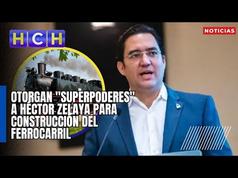 Otorgan superpoderes a Héctor Zelaya para Construcción del Ferrocarril Interoceánico