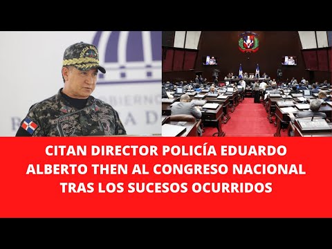 CITAN DIRECTOR POLICÍA EDUARDO ALBERTO THEN AL CONGRESO NACIONAL TRAS LOS SUCESOS OCURRIDOS