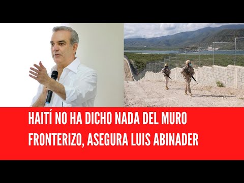 HAITÍ NO HA DICHO NADA DEL MURO FRONTERIZO, ASEGURA LUIS ABINADER