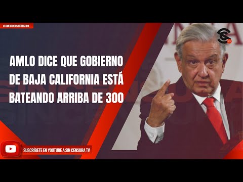 AMLO DICE QUE GOBIERNO DE BAJA CALIFORNIA ESTÁ BATEANDO ARRIBA DE 300