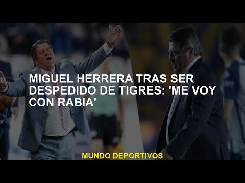 Miguel Herrera después de ser despedido de Tigres: Me voy con ira