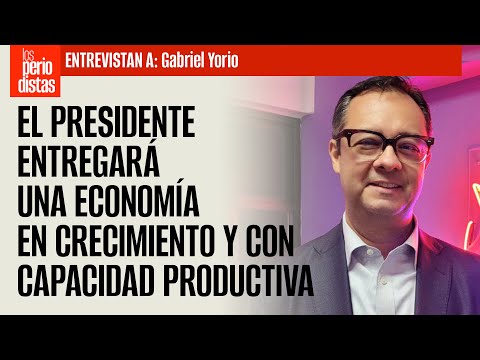 El Presidente entregará una economía en crecimiento y con mayor capacidad productiva: Gabriel Yorio