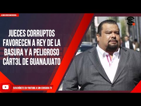 JUECES CORRUPTOS FAVORECEN A REY DE LA BASURA Y A PELIGROSO CÁRT3L DE GUANAJUATO
