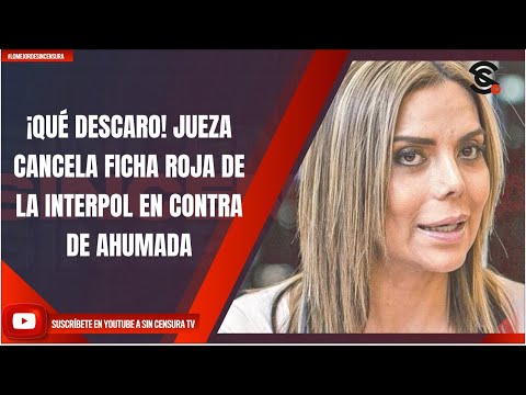 ¡QUÉ DESCARO! JUEZA CANCELA FICHA ROJA DE LA INTERPOL EN CONTRA DE AHUMADA