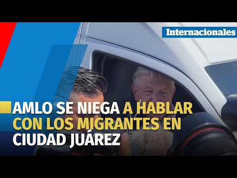 AMLO se niega a hablar con los migrantes en Ciudad Juárez