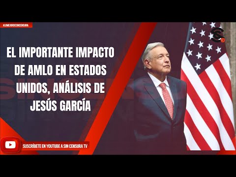 EL IMPORTANTE IMPACTO DE AMLO EN ESTADOS UNIDOS, ANÁLISIS DE JESÚS GARCÍA
