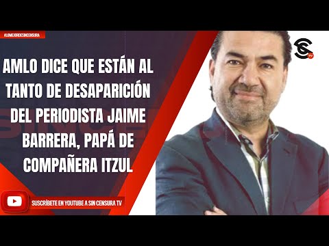 AMLO DICE QUE ESTÁN AL TANTO DE DESAPARICIÓN DEL PERIODISTA JAIME BARRERA, PAPÁ DE COMPAÑERA ITZUL