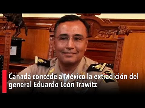 Canadá concede a México la extradición del general Eduardo León Trawitz
