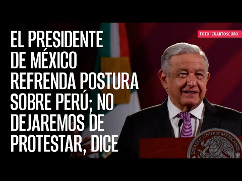 El Presidente de México refrenda postura sobre Perú; no dejaremos de protestar, dice