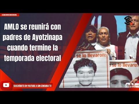 AMLO se reunirá con padres de Ayotzinapa cuando termine la temporada electoral