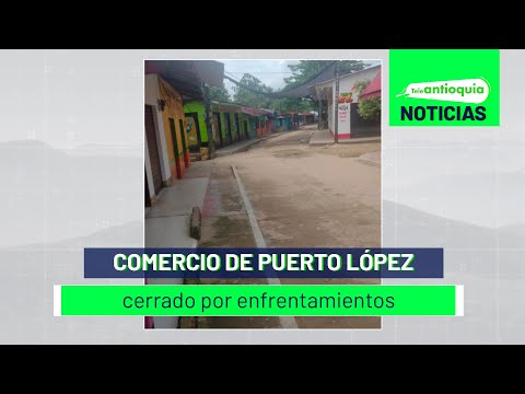 Comercio de Puerto López cerrado por enfrentamientos - Teleantioquia Noticias
