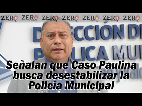 Señalan que Caso Paulina busca desestabilizar la Policía Municipal. ZN - 20/JUNIO/2023