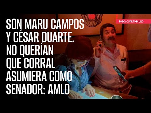 Son Maru Campos y César Duarte. No querían que Corral asumiera como Senador: AMLO