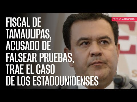 Fiscal de Tamaulipas, acusado de falsear pruebas, trae el caso de los estadounidenses