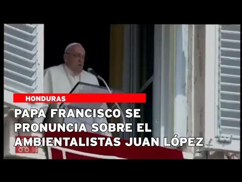 Papa Francisco se pronuncia sobre el ambientalistas Juan López