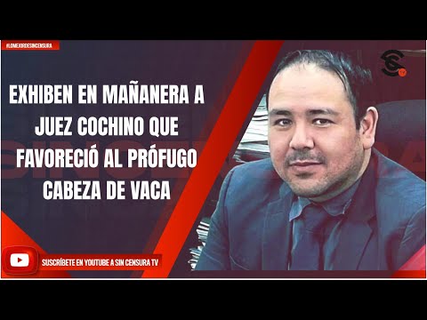 EXHIBEN EN MAÑANERA A JUEZ COCHINO QUE FAVORECIÓ AL PRÓFUGO CABEZA DE VACA