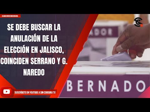 SE DEBE BUSCAR LA ANULACIÓN DE LA ELECCIÓN EN JALISCO, COINCIDEN SERRANO Y G. NAREDO