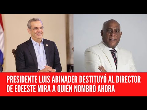 PRESIDENTE LUIS ABINADER DESTITUYÓ AL DIRECTOR DE EDEESTE MIRA A QUIÉN NOMBRÓ AHORA