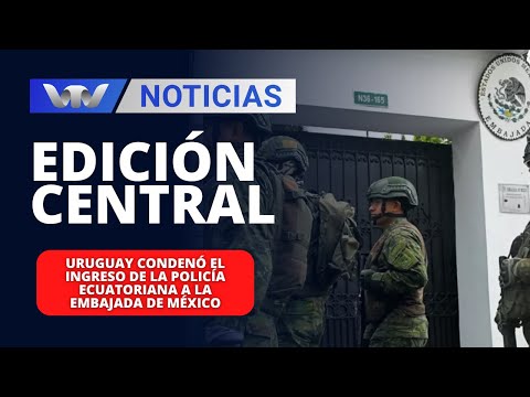 Edición Central 08/04 | Uruguay condenó el ingreso de la policía ecuatoriana a la embajada de México