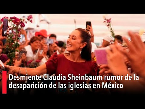 Desmiente Claudia Sheinbaum rumor de la desaparición de las iglesias en México