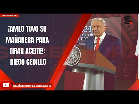 ¡AMLO TUVO SU MAÑANERA PARA TIRAR ACEITE!: DIEGO CEDILLO