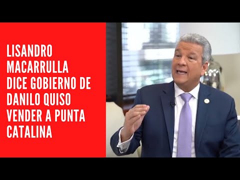 Lisandro Macarrulla dice gobierno de Danilo quiso vender a Punta Catalina