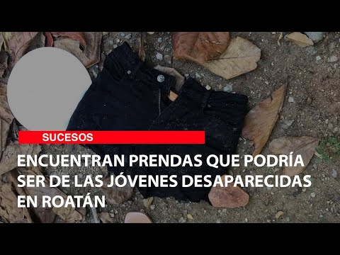 Encuentran prendas que podría ser de las jóvenes desaparecidas en Roatán